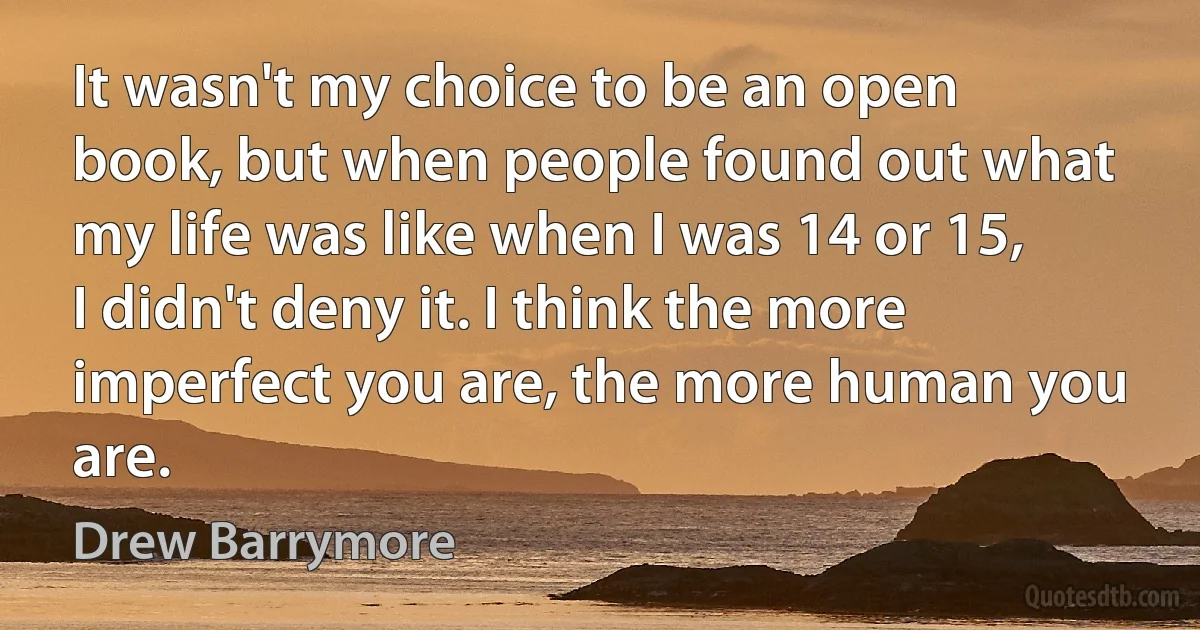 It wasn't my choice to be an open book, but when people found out what my life was like when I was 14 or 15, I didn't deny it. I think the more imperfect you are, the more human you are. (Drew Barrymore)