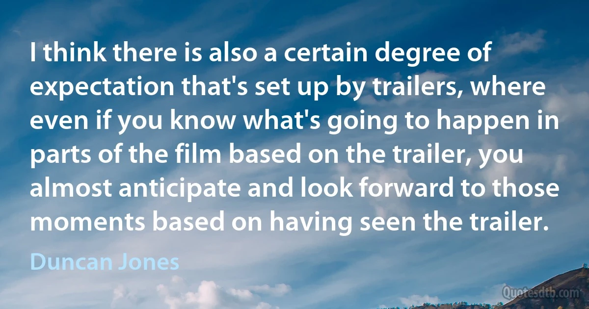 I think there is also a certain degree of expectation that's set up by trailers, where even if you know what's going to happen in parts of the film based on the trailer, you almost anticipate and look forward to those moments based on having seen the trailer. (Duncan Jones)