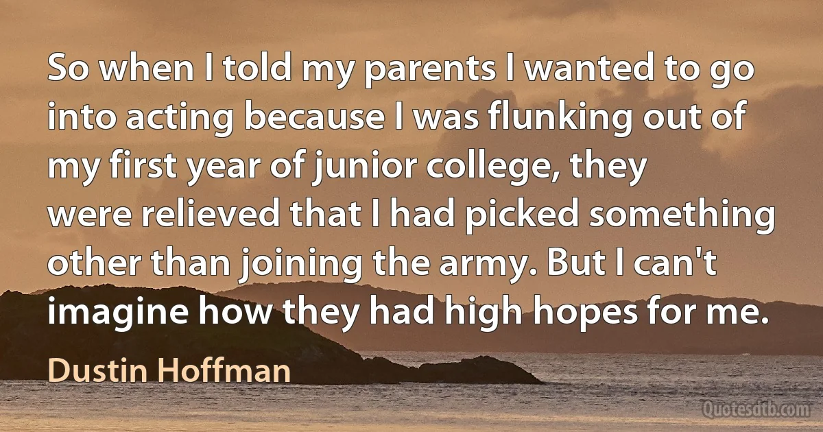 So when I told my parents I wanted to go into acting because I was flunking out of my first year of junior college, they were relieved that I had picked something other than joining the army. But I can't imagine how they had high hopes for me. (Dustin Hoffman)