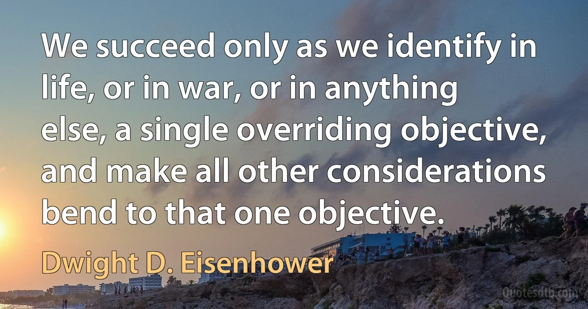 We succeed only as we identify in life, or in war, or in anything else, a single overriding objective, and make all other considerations bend to that one objective. (Dwight D. Eisenhower)