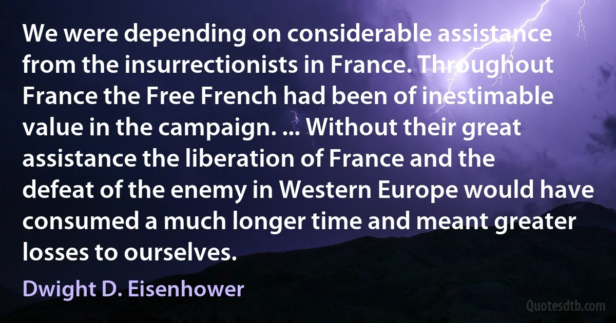 We were depending on considerable assistance from the insurrectionists in France. Throughout France the Free French had been of inestimable value in the campaign. ... Without their great assistance the liberation of France and the defeat of the enemy in Western Europe would have consumed a much longer time and meant greater losses to ourselves. (Dwight D. Eisenhower)