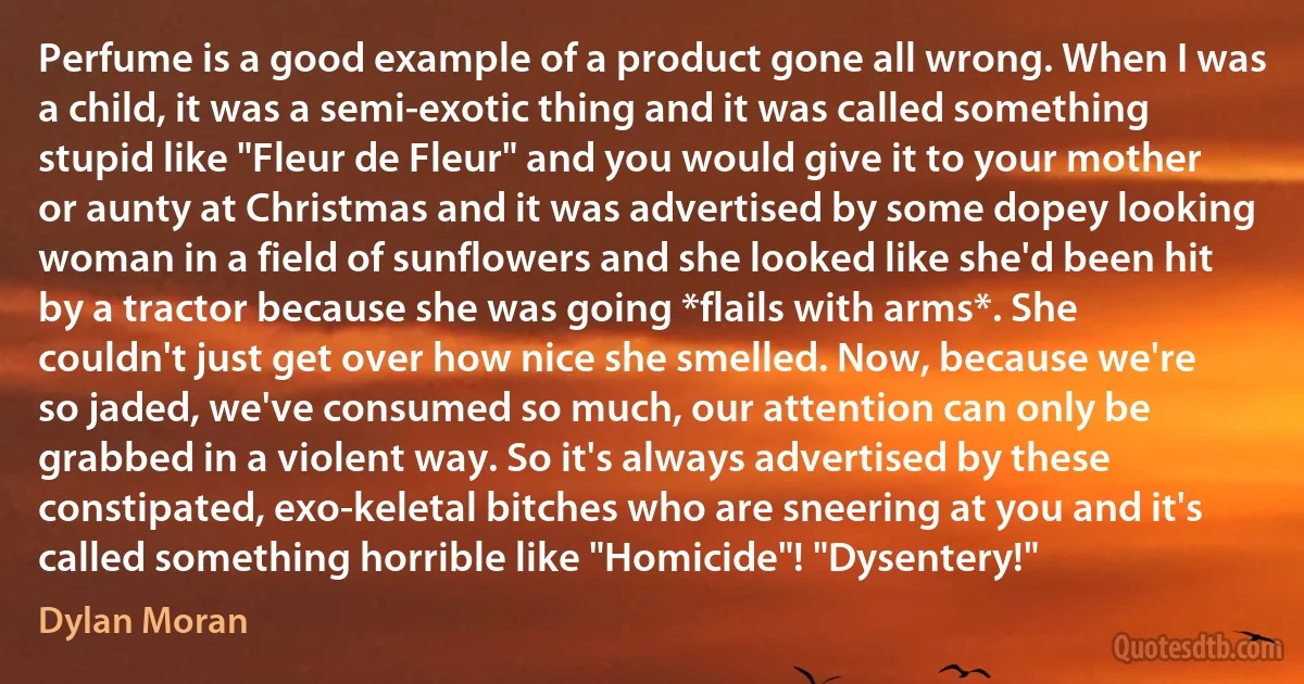 Perfume is a good example of a product gone all wrong. When I was a child, it was a semi-exotic thing and it was called something stupid like "Fleur de Fleur" and you would give it to your mother or aunty at Christmas and it was advertised by some dopey looking woman in a field of sunflowers and she looked like she'd been hit by a tractor because she was going *flails with arms*. She couldn't just get over how nice she smelled. Now, because we're so jaded, we've consumed so much, our attention can only be grabbed in a violent way. So it's always advertised by these constipated, exo-keletal bitches who are sneering at you and it's called something horrible like "Homicide"! "Dysentery!" (Dylan Moran)