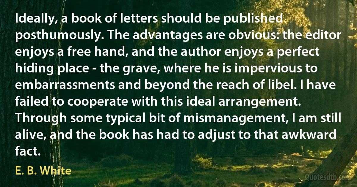 Ideally, a book of letters should be published posthumously. The advantages are obvious: the editor enjoys a free hand, and the author enjoys a perfect hiding place - the grave, where he is impervious to embarrassments and beyond the reach of libel. I have failed to cooperate with this ideal arrangement. Through some typical bit of mismanagement, I am still alive, and the book has had to adjust to that awkward fact. (E. B. White)