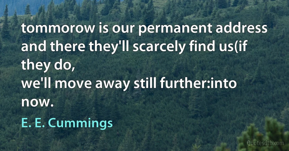 tommorow is our permanent address
and there they'll scarcely find us(if they do,
we'll move away still further:into now. (E. E. Cummings)