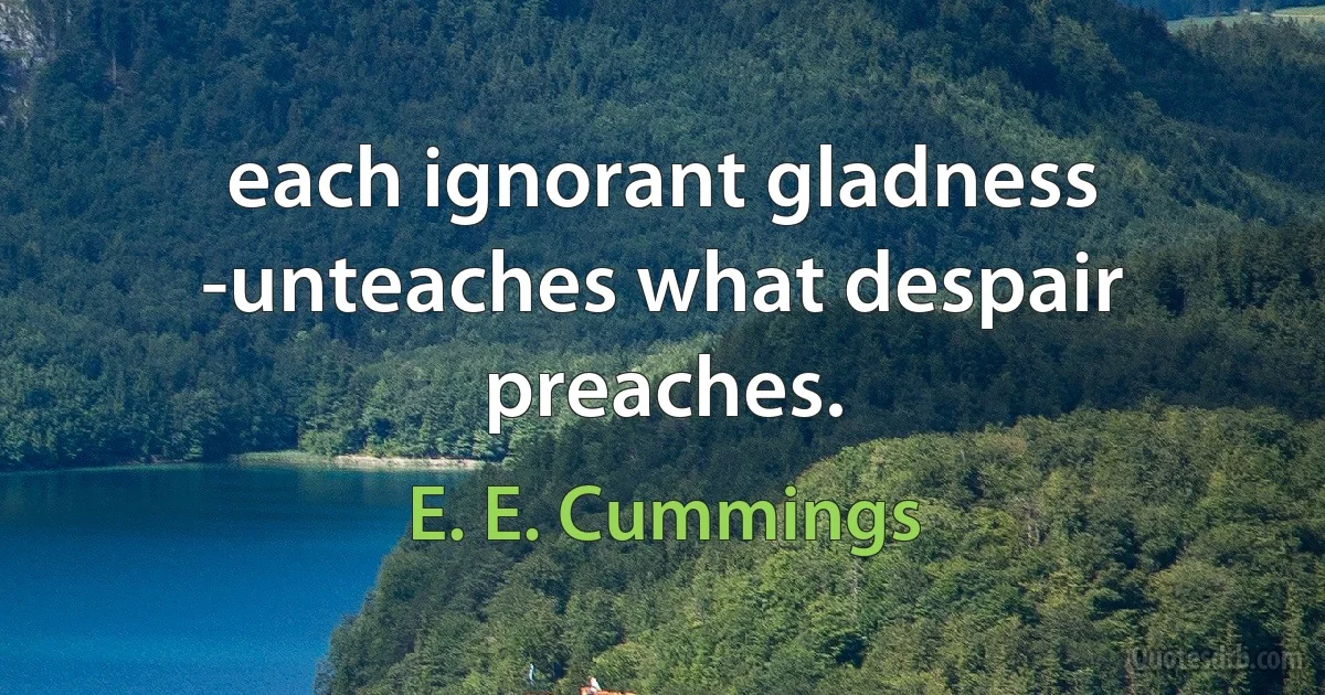 each ignorant gladness -unteaches what despair preaches. (E. E. Cummings)