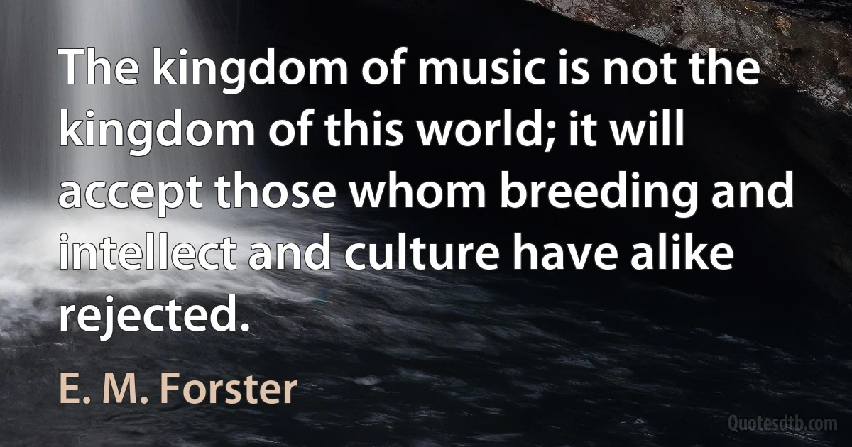 The kingdom of music is not the kingdom of this world; it will accept those whom breeding and intellect and culture have alike rejected. (E. M. Forster)