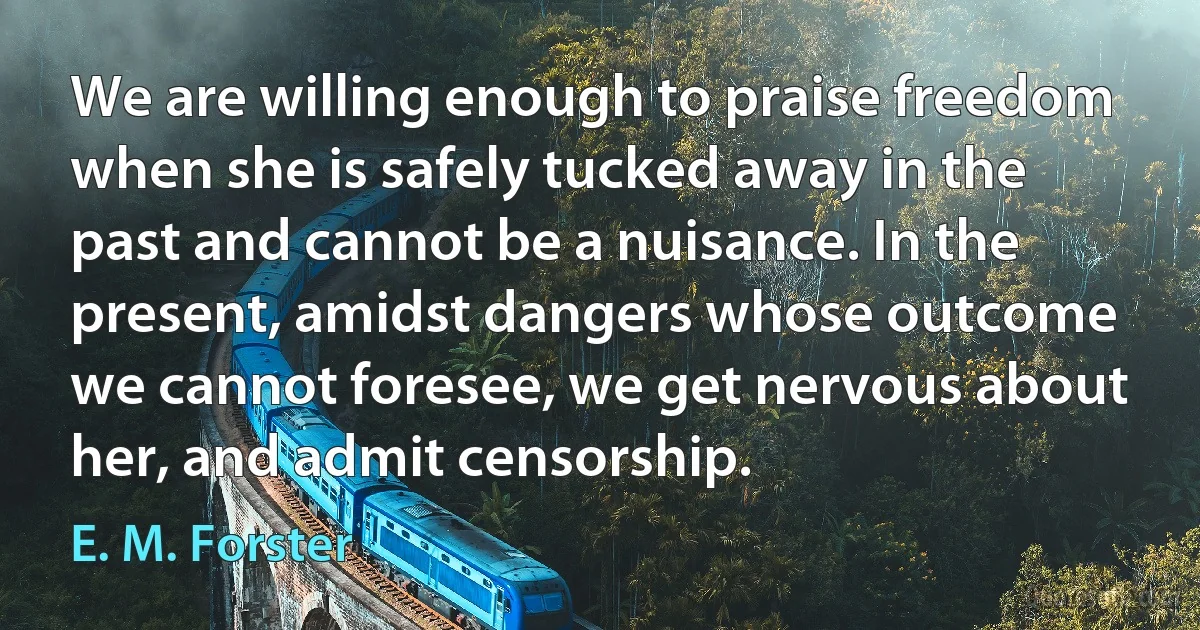 We are willing enough to praise freedom when she is safely tucked away in the past and cannot be a nuisance. In the present, amidst dangers whose outcome we cannot foresee, we get nervous about her, and admit censorship. (E. M. Forster)