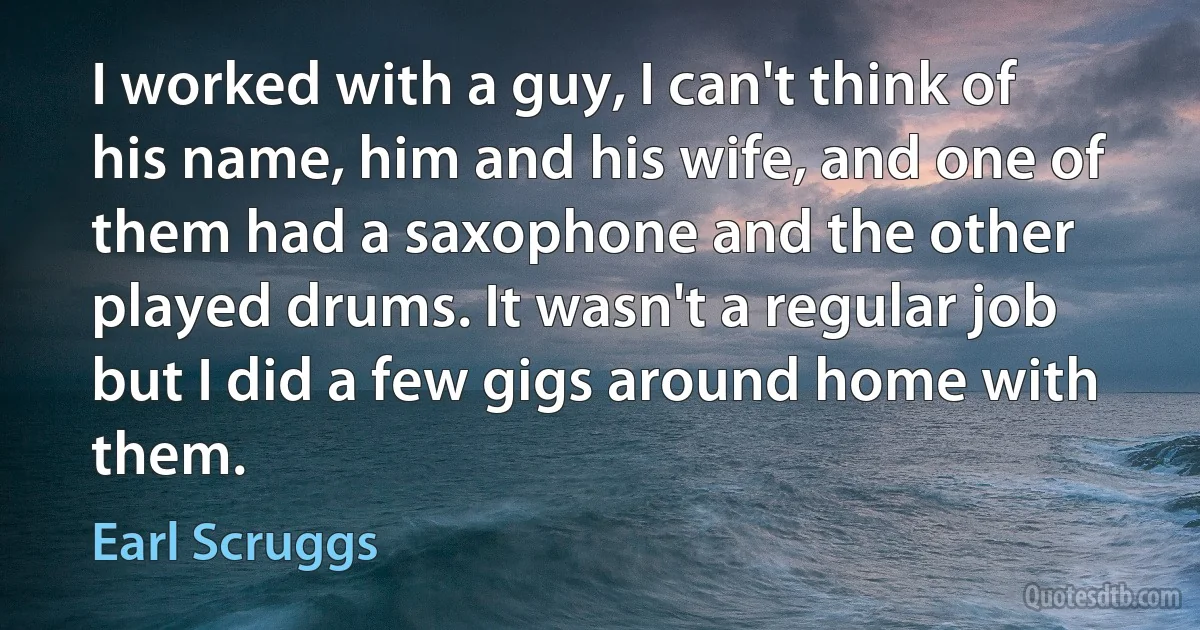 I worked with a guy, I can't think of his name, him and his wife, and one of them had a saxophone and the other played drums. It wasn't a regular job but I did a few gigs around home with them. (Earl Scruggs)