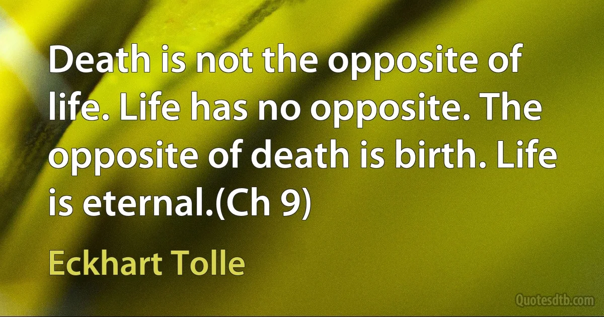 Death is not the opposite of life. Life has no opposite. The opposite of death is birth. Life is eternal.(Ch 9) (Eckhart Tolle)