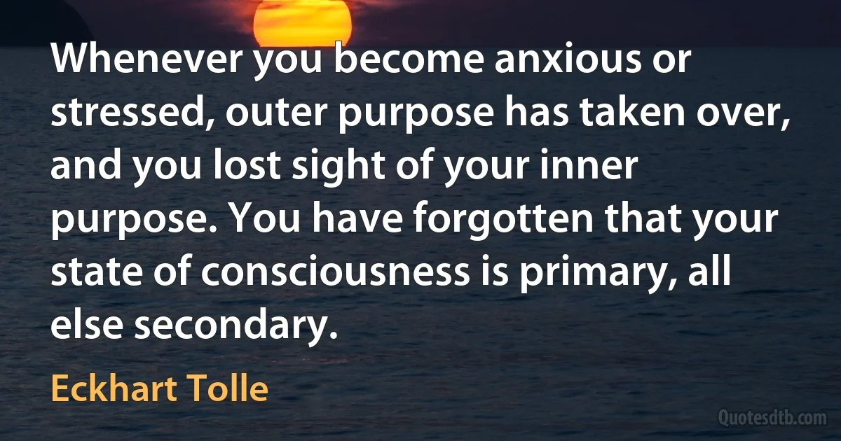 Whenever you become anxious or stressed, outer purpose has taken over, and you lost sight of your inner purpose. You have forgotten that your state of consciousness is primary, all else secondary. (Eckhart Tolle)