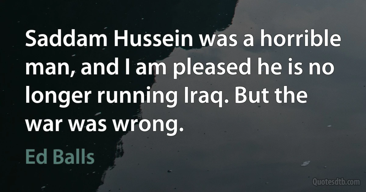 Saddam Hussein was a horrible man, and I am pleased he is no longer running Iraq. But the war was wrong. (Ed Balls)