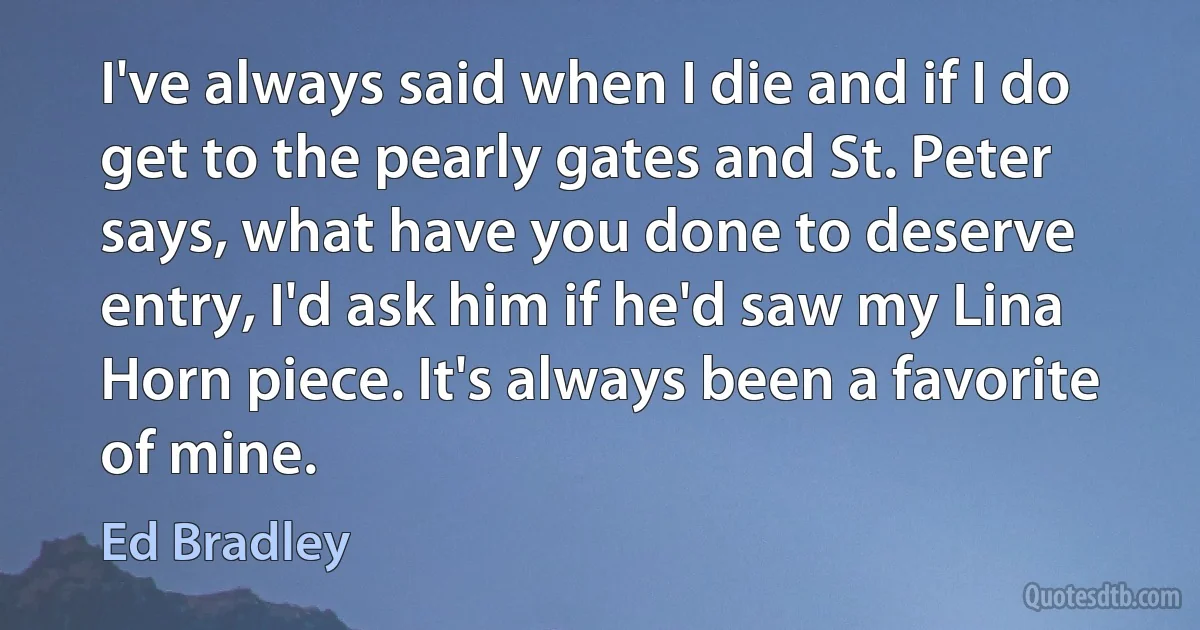 I've always said when I die and if I do get to the pearly gates and St. Peter says, what have you done to deserve entry, I'd ask him if he'd saw my Lina Horn piece. It's always been a favorite of mine. (Ed Bradley)