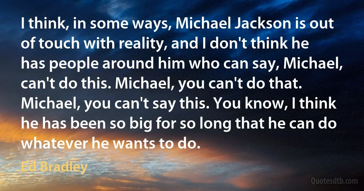 I think, in some ways, Michael Jackson is out of touch with reality, and I don't think he has people around him who can say, Michael, can't do this. Michael, you can't do that. Michael, you can't say this. You know, I think he has been so big for so long that he can do whatever he wants to do. (Ed Bradley)