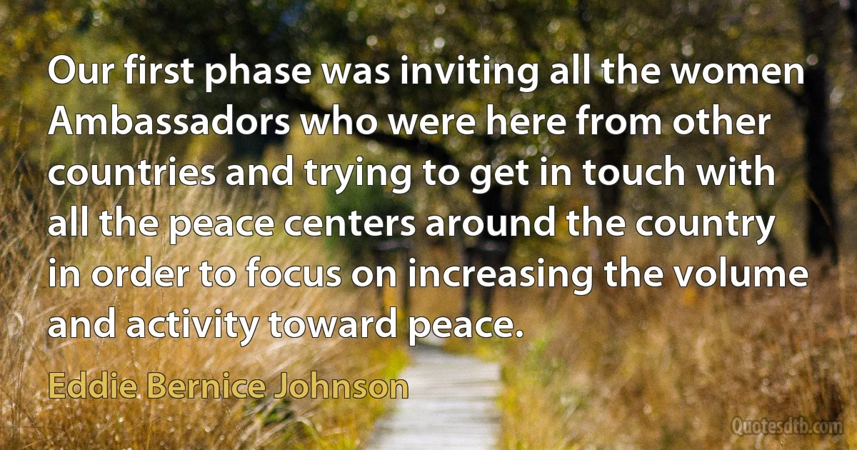 Our first phase was inviting all the women Ambassadors who were here from other countries and trying to get in touch with all the peace centers around the country in order to focus on increasing the volume and activity toward peace. (Eddie Bernice Johnson)