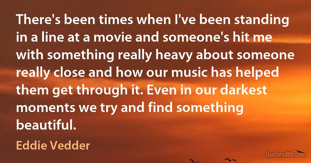 There's been times when I've been standing in a line at a movie and someone's hit me with something really heavy about someone really close and how our music has helped them get through it. Even in our darkest moments we try and find something beautiful. (Eddie Vedder)