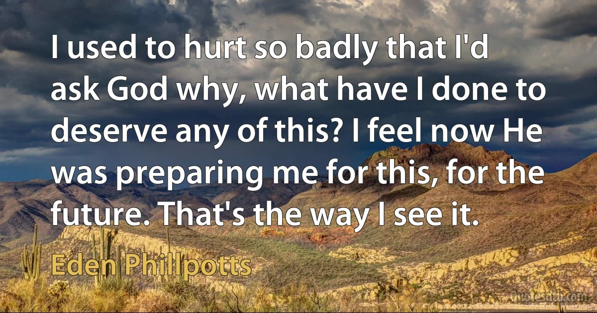 I used to hurt so badly that I'd ask God why, what have I done to deserve any of this? I feel now He was preparing me for this, for the future. That's the way I see it. (Eden Phillpotts)