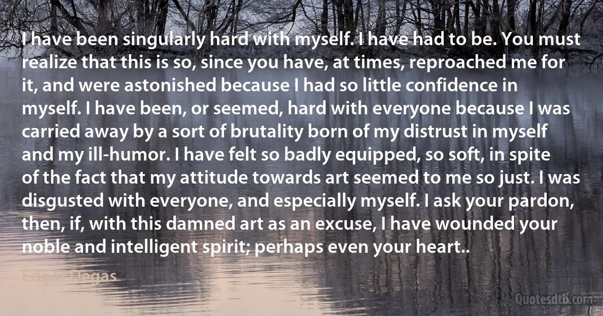 I have been singularly hard with myself. I have had to be. You must realize that this is so, since you have, at times, reproached me for it, and were astonished because I had so little confidence in myself. I have been, or seemed, hard with everyone because I was carried away by a sort of brutality born of my distrust in myself and my ill-humor. I have felt so badly equipped, so soft, in spite of the fact that my attitude towards art seemed to me so just. I was disgusted with everyone, and especially myself. I ask your pardon, then, if, with this damned art as an excuse, I have wounded your noble and intelligent spirit; perhaps even your heart.. (Edgar Degas)