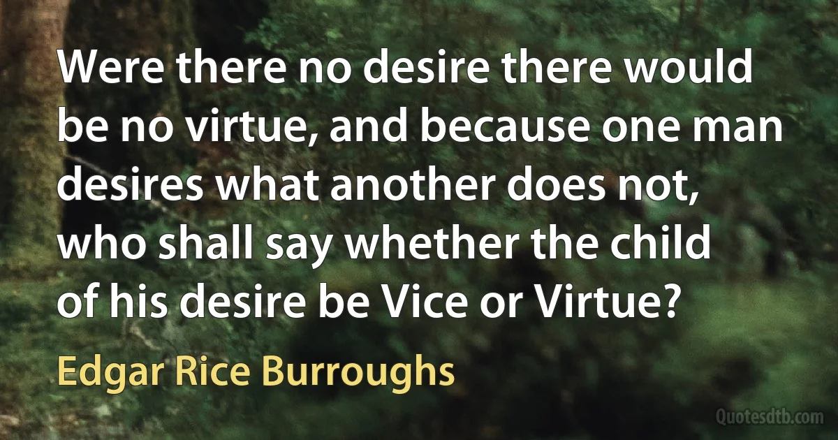 Were there no desire there would be no virtue, and because one man desires what another does not, who shall say whether the child of his desire be Vice or Virtue? (Edgar Rice Burroughs)