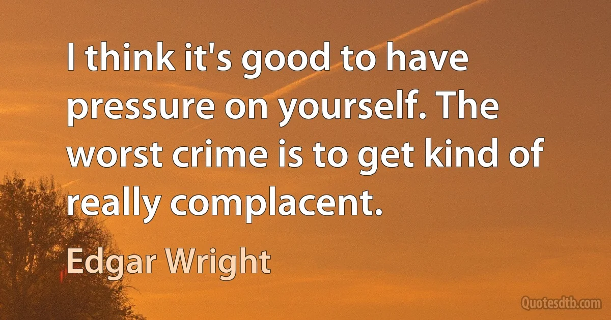 I think it's good to have pressure on yourself. The worst crime is to get kind of really complacent. (Edgar Wright)