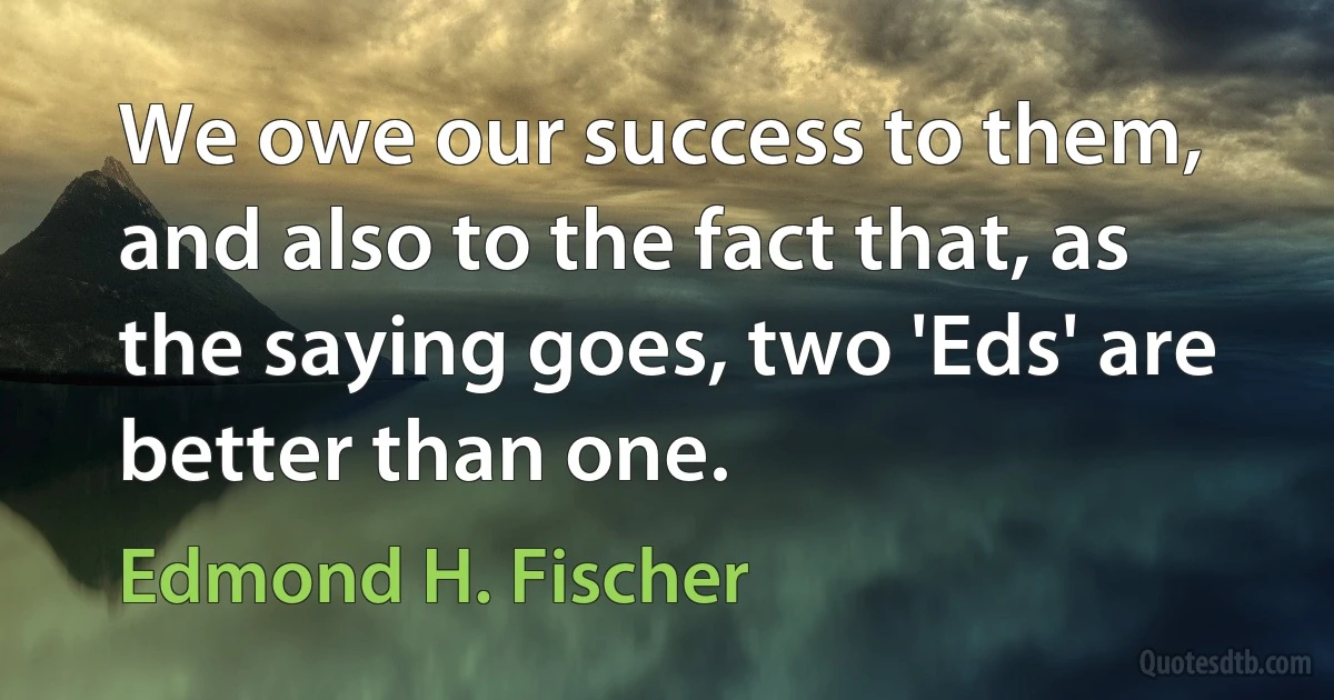 We owe our success to them, and also to the fact that, as the saying goes, two 'Eds' are better than one. (Edmond H. Fischer)