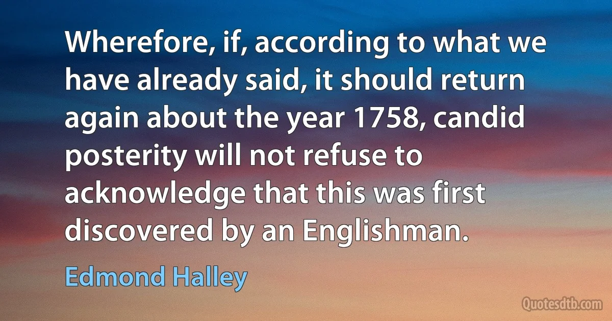 Wherefore, if, according to what we have already said, it should return again about the year 1758, candid posterity will not refuse to acknowledge that this was first discovered by an Englishman. (Edmond Halley)