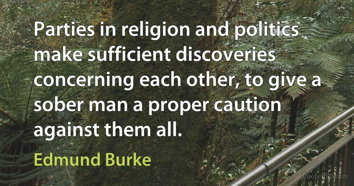 Parties in religion and politics make sufficient discoveries concerning each other, to give a sober man a proper caution against them all. (Edmund Burke)