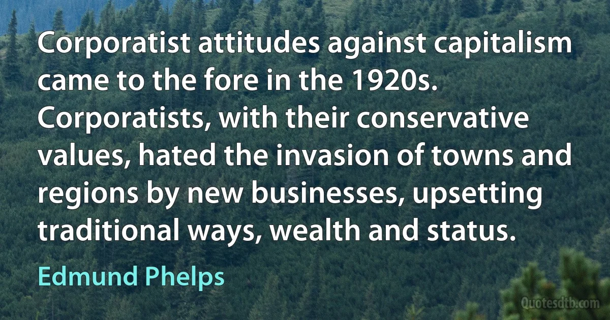 Corporatist attitudes against capitalism came to the fore in the 1920s. Corporatists, with their conservative values, hated the invasion of towns and regions by new businesses, upsetting traditional ways, wealth and status. (Edmund Phelps)