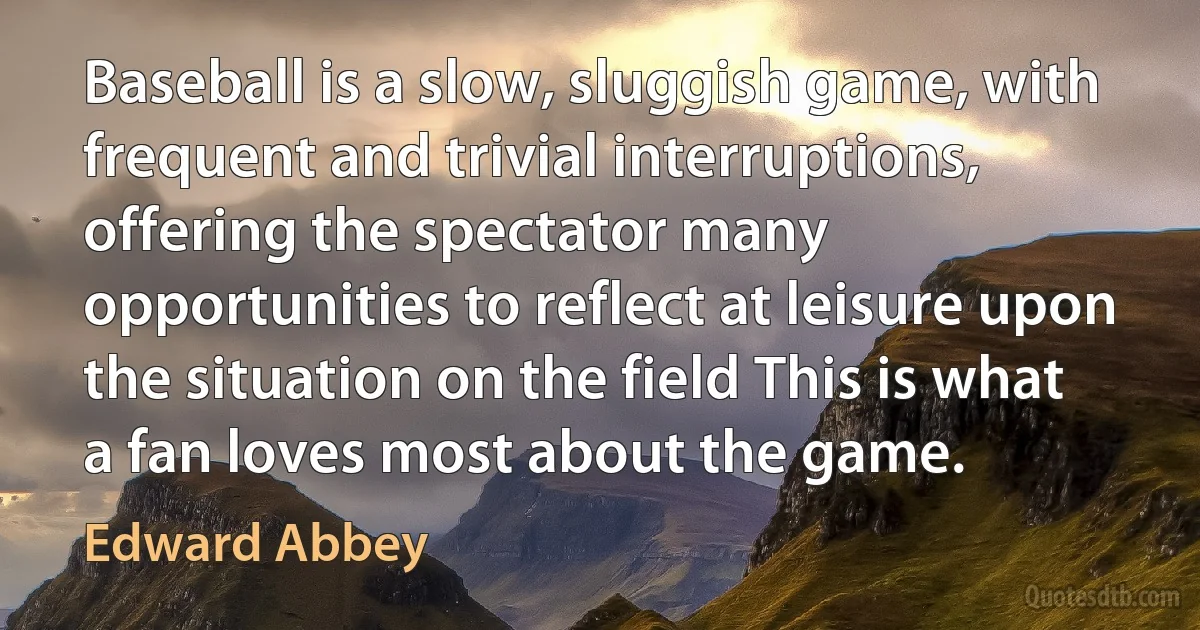 Baseball is a slow, sluggish game, with frequent and trivial interruptions, offering the spectator many opportunities to reflect at leisure upon the situation on the field This is what a fan loves most about the game. (Edward Abbey)