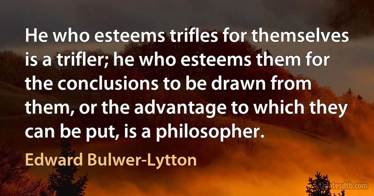 He who esteems trifles for themselves is a trifler; he who esteems them for the conclusions to be drawn from them, or the advantage to which they can be put, is a philosopher. (Edward Bulwer-Lytton)