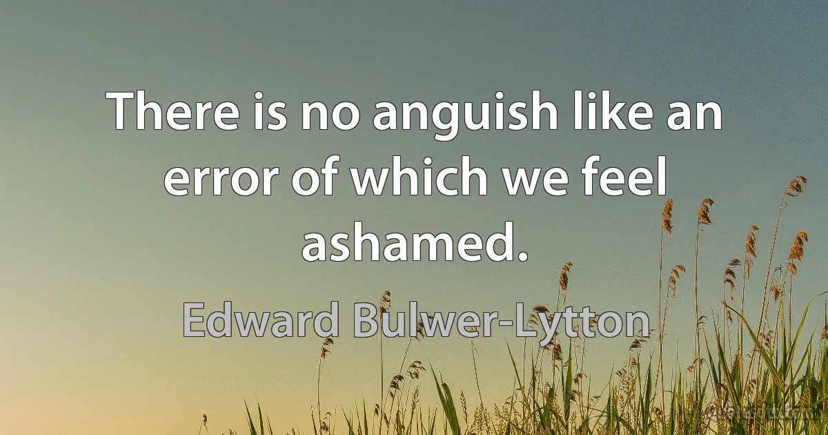 There is no anguish like an error of which we feel ashamed. (Edward Bulwer-Lytton)