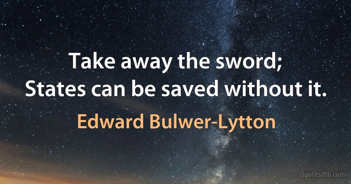 Take away the sword;
States can be saved without it. (Edward Bulwer-Lytton)