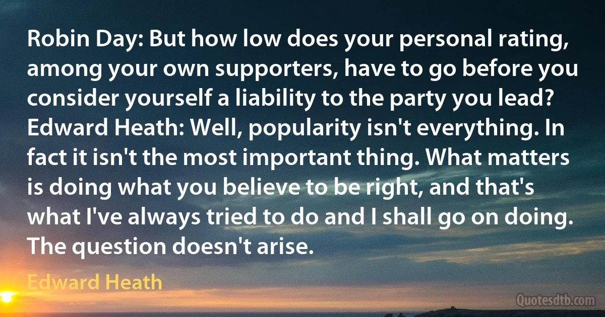 Robin Day: But how low does your personal rating, among your own supporters, have to go before you consider yourself a liability to the party you lead?
Edward Heath: Well, popularity isn't everything. In fact it isn't the most important thing. What matters is doing what you believe to be right, and that's what I've always tried to do and I shall go on doing. The question doesn't arise. (Edward Heath)