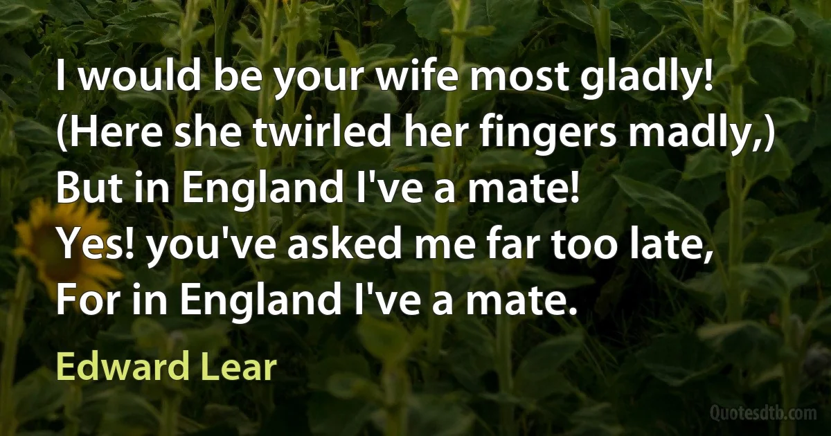 I would be your wife most gladly!
(Here she twirled her fingers madly,)
But in England I've a mate!
Yes! you've asked me far too late,
For in England I've a mate. (Edward Lear)