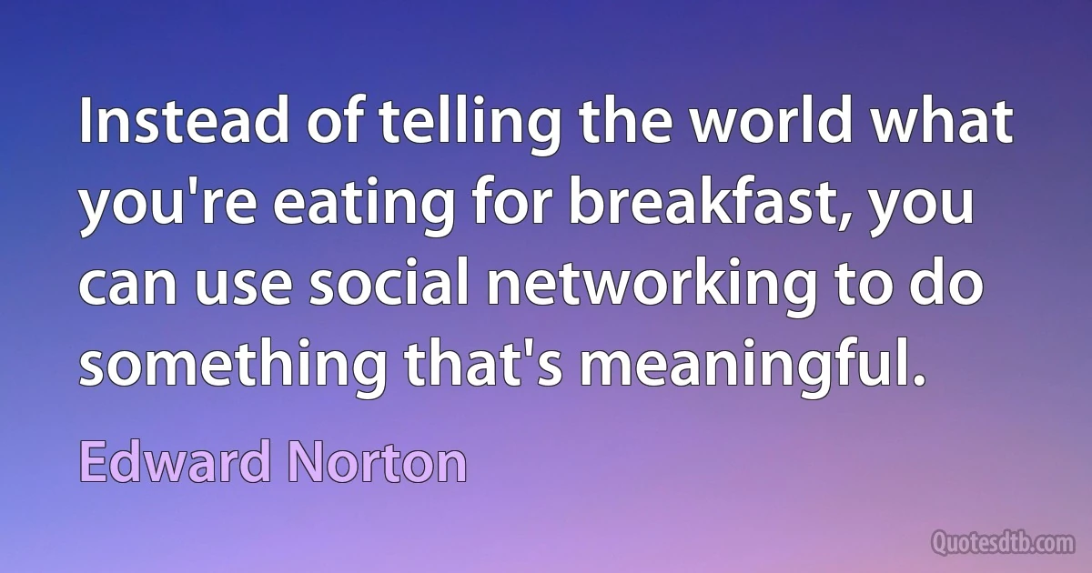 Instead of telling the world what you're eating for breakfast, you can use social networking to do something that's meaningful. (Edward Norton)