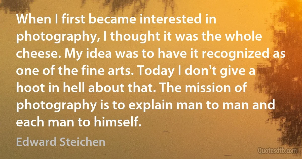 When I first became interested in photography, I thought it was the whole cheese. My idea was to have it recognized as one of the fine arts. Today I don't give a hoot in hell about that. The mission of photography is to explain man to man and each man to himself. (Edward Steichen)