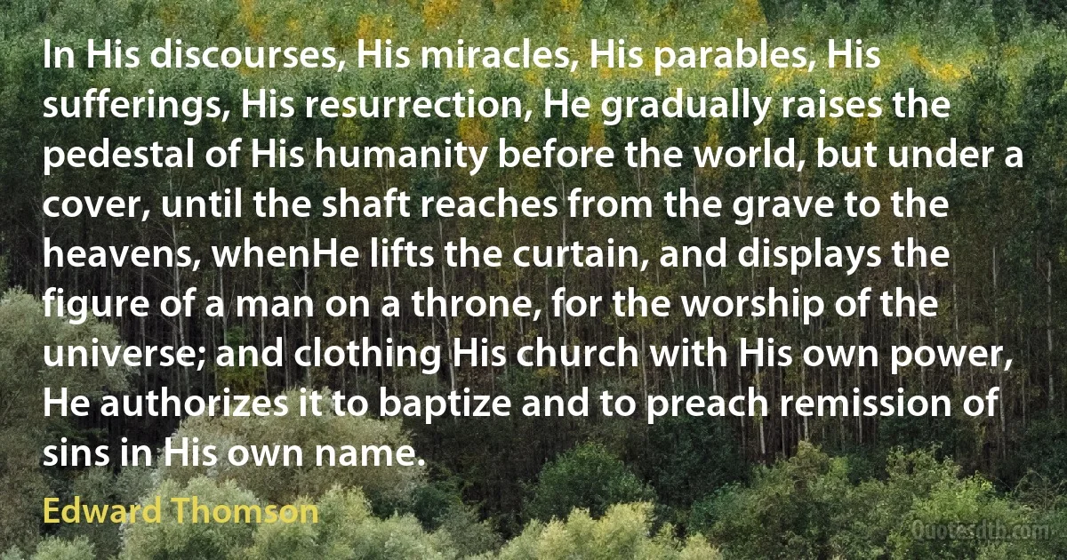 In His discourses, His miracles, His parables, His sufferings, His resurrection, He gradually raises the pedestal of His humanity before the world, but under a cover, until the shaft reaches from the grave to the heavens, whenHe lifts the curtain, and displays the figure of a man on a throne, for the worship of the universe; and clothing His church with His own power, He authorizes it to baptize and to preach remission of sins in His own name. (Edward Thomson)