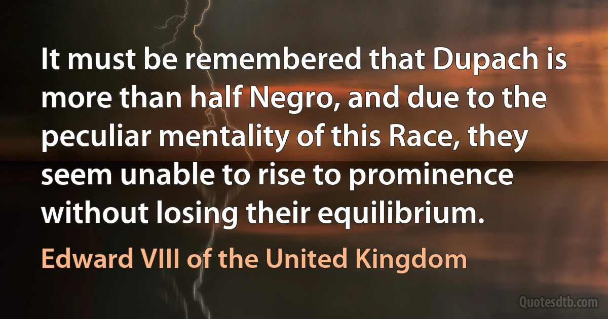 It must be remembered that Dupach is more than half Negro, and due to the peculiar mentality of this Race, they seem unable to rise to prominence without losing their equilibrium. (Edward VIII of the United Kingdom)