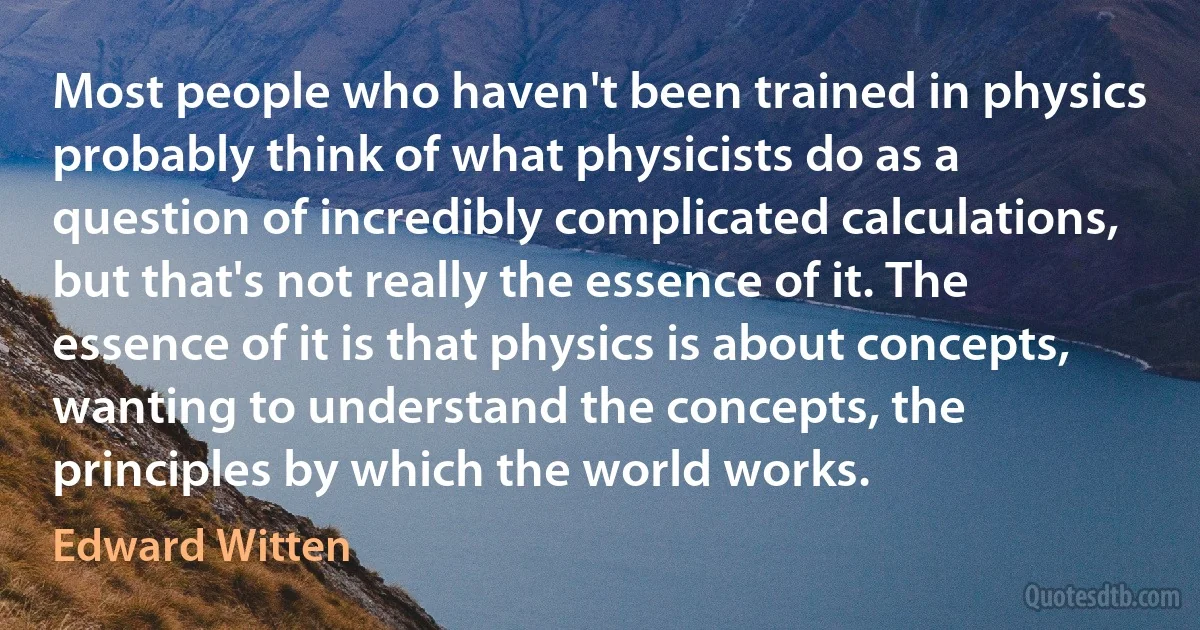 Most people who haven't been trained in physics probably think of what physicists do as a question of incredibly complicated calculations, but that's not really the essence of it. The essence of it is that physics is about concepts, wanting to understand the concepts, the principles by which the world works. (Edward Witten)