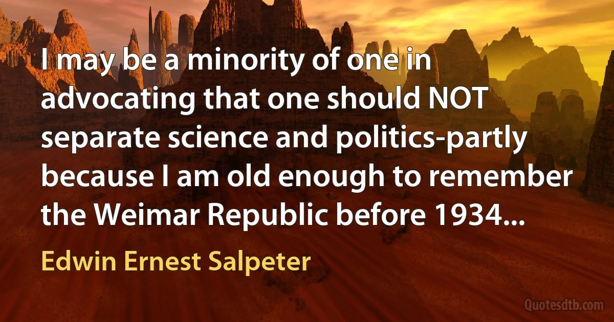 I may be a minority of one in advocating that one should NOT separate science and politics-partly because I am old enough to remember the Weimar Republic before 1934... (Edwin Ernest Salpeter)