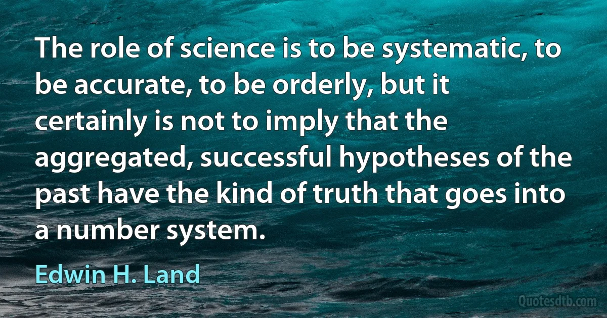 The role of science is to be systematic, to be accurate, to be orderly, but it certainly is not to imply that the aggregated, successful hypotheses of the past have the kind of truth that goes into a number system. (Edwin H. Land)