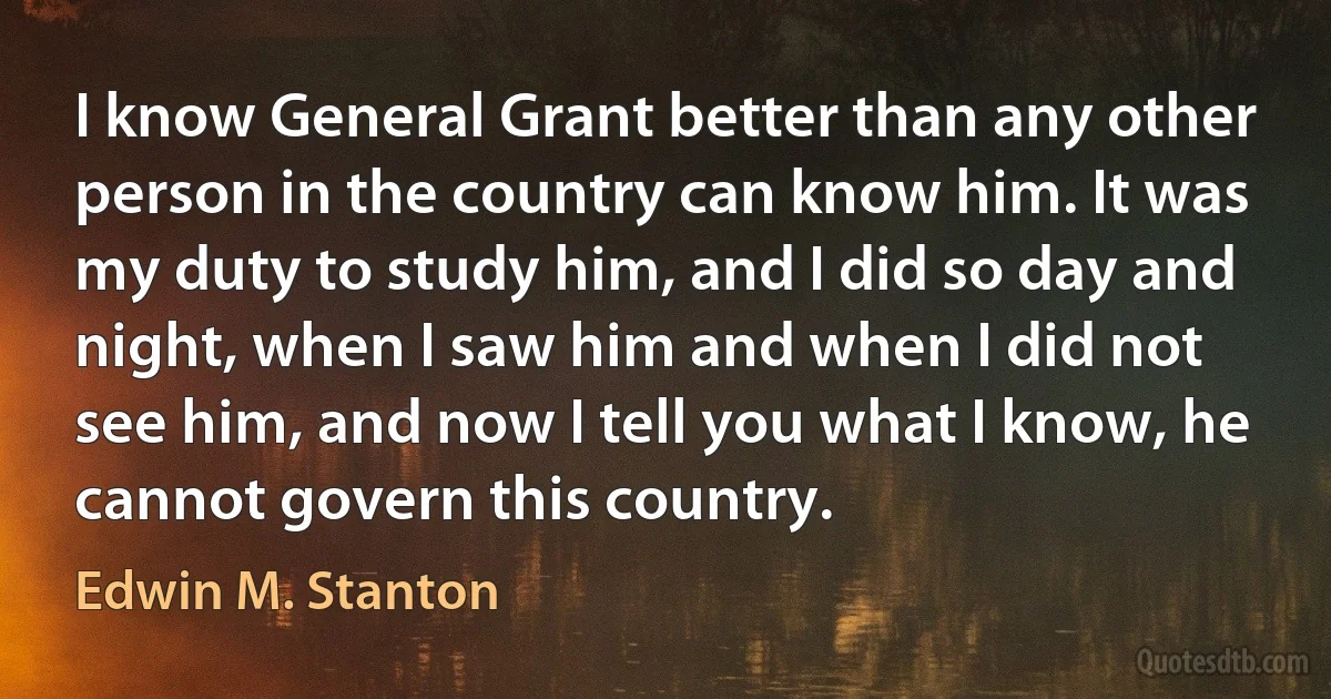 I know General Grant better than any other person in the country can know him. It was my duty to study him, and I did so day and night, when I saw him and when I did not see him, and now I tell you what I know, he cannot govern this country. (Edwin M. Stanton)