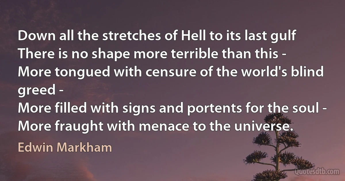 Down all the stretches of Hell to its last gulf
There is no shape more terrible than this -
More tongued with censure of the world's blind greed -
More filled with signs and portents for the soul -
More fraught with menace to the universe. (Edwin Markham)