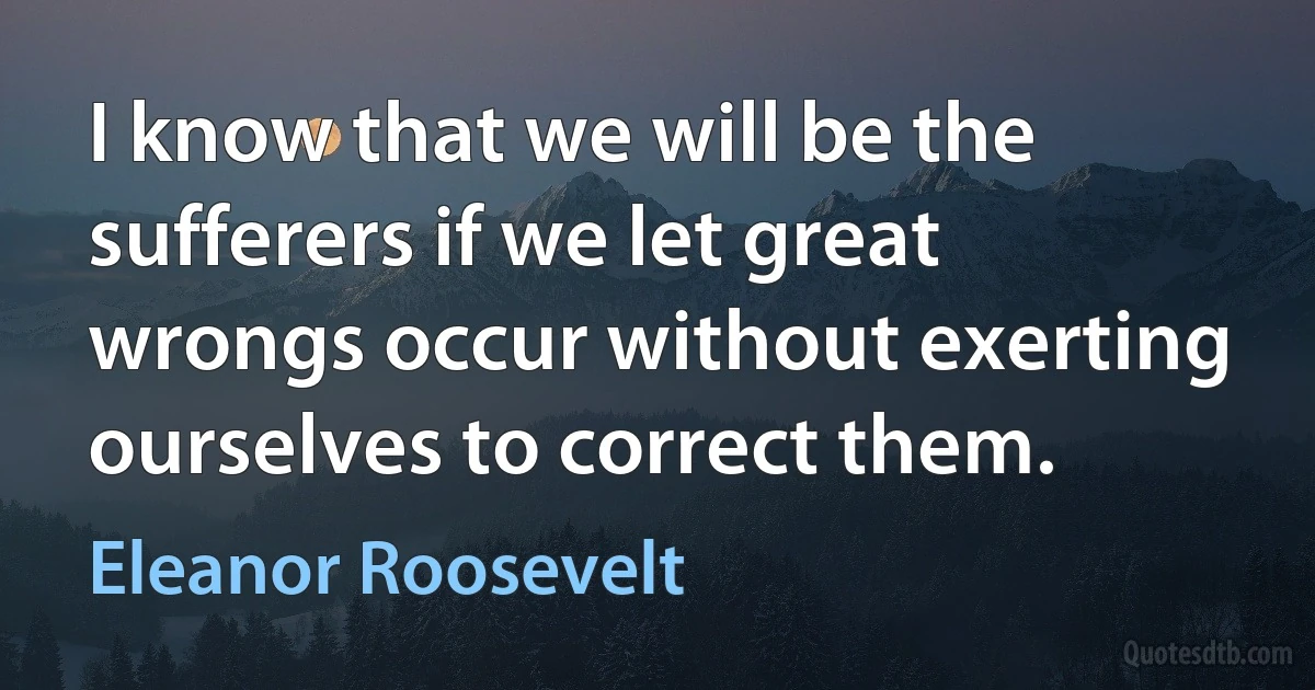 I know that we will be the sufferers if we let great wrongs occur without exerting ourselves to correct them. (Eleanor Roosevelt)