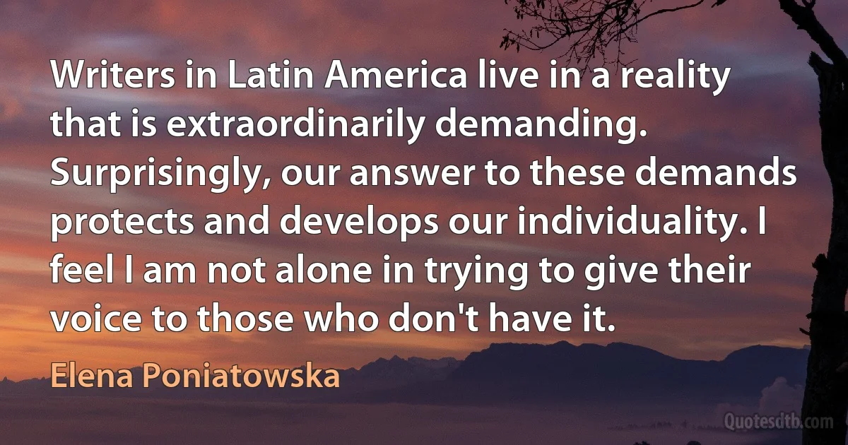 Writers in Latin America live in a reality that is extraordinarily demanding. Surprisingly, our answer to these demands protects and develops our individuality. I feel I am not alone in trying to give their voice to those who don't have it. (Elena Poniatowska)