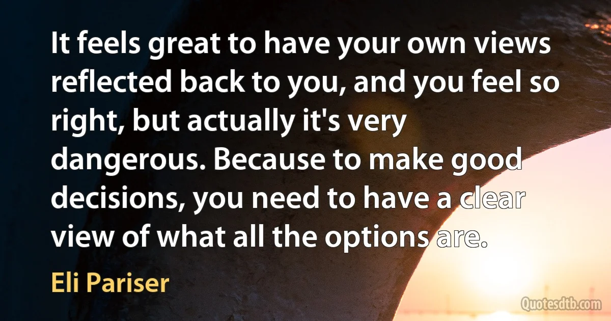 It feels great to have your own views reflected back to you, and you feel so right, but actually it's very dangerous. Because to make good decisions, you need to have a clear view of what all the options are. (Eli Pariser)