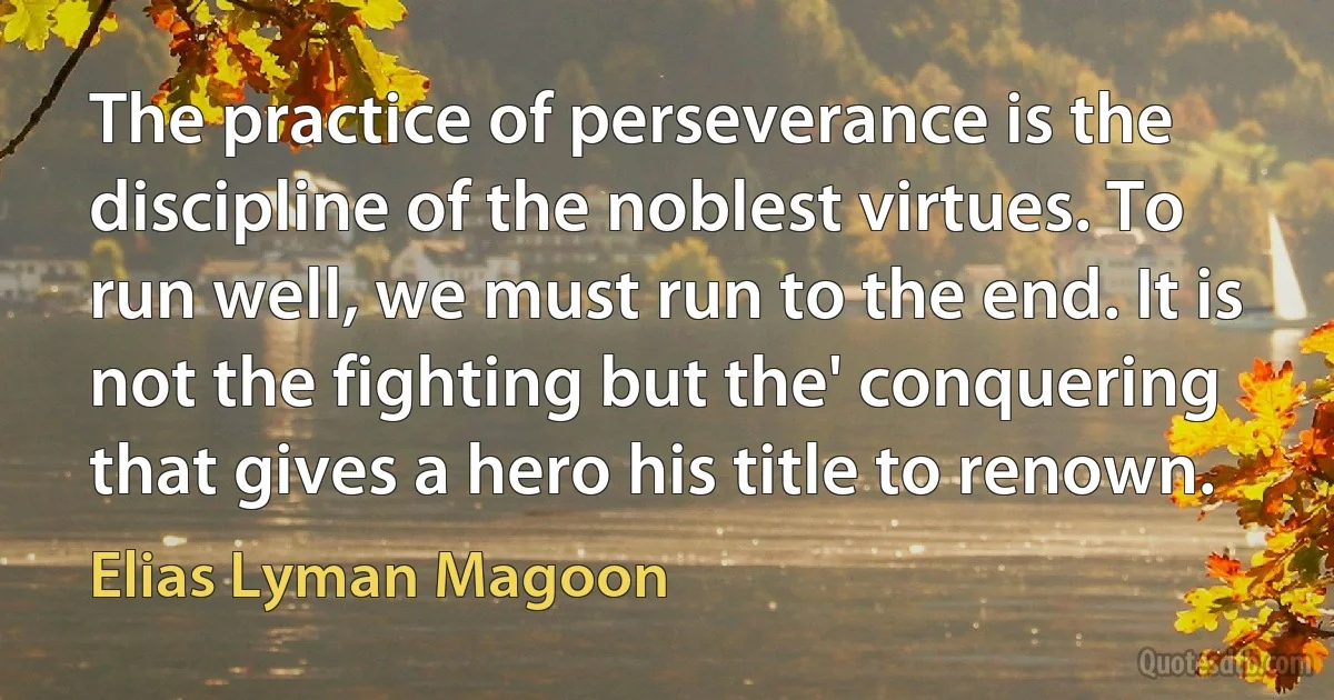 The practice of perseverance is the discipline of the noblest virtues. To run well, we must run to the end. It is not the fighting but the' conquering that gives a hero his title to renown. (Elias Lyman Magoon)