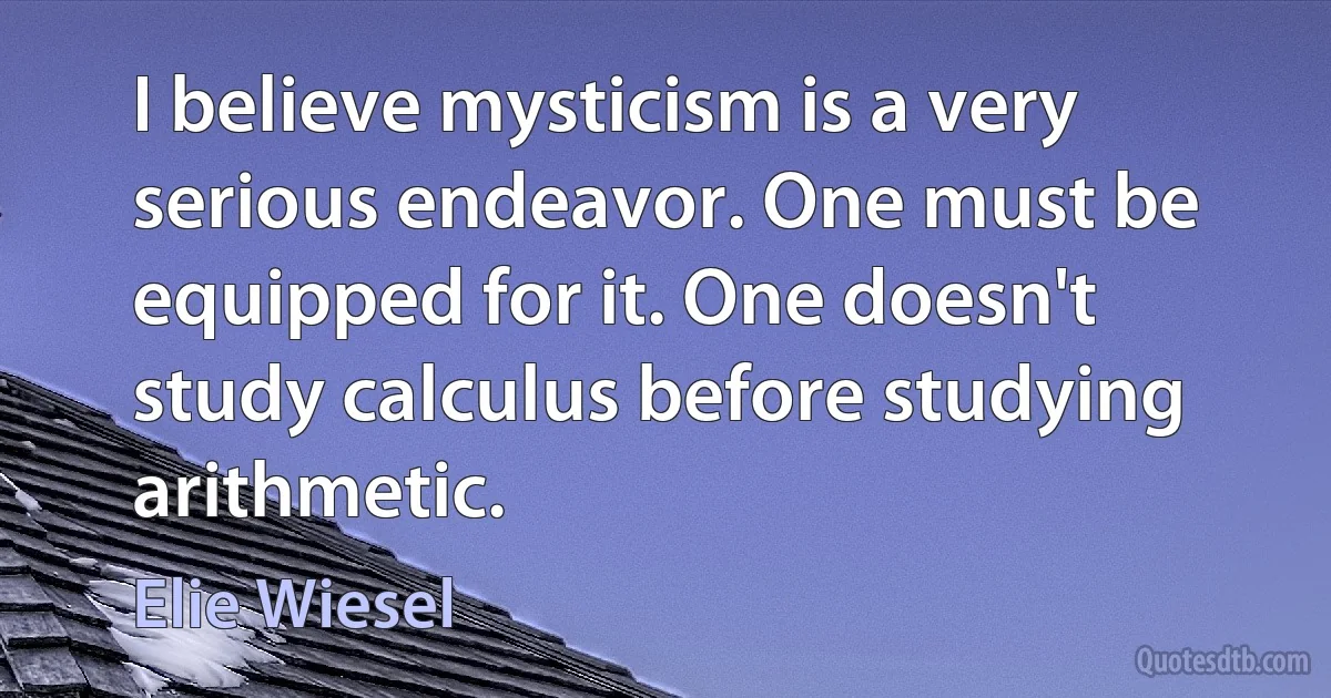 I believe mysticism is a very serious endeavor. One must be equipped for it. One doesn't study calculus before studying arithmetic. (Elie Wiesel)