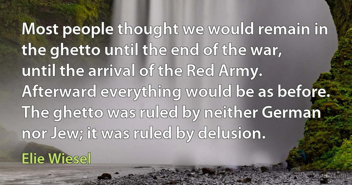 Most people thought we would remain in the ghetto until the end of the war, until the arrival of the Red Army. Afterward everything would be as before. The ghetto was ruled by neither German nor Jew; it was ruled by delusion. (Elie Wiesel)