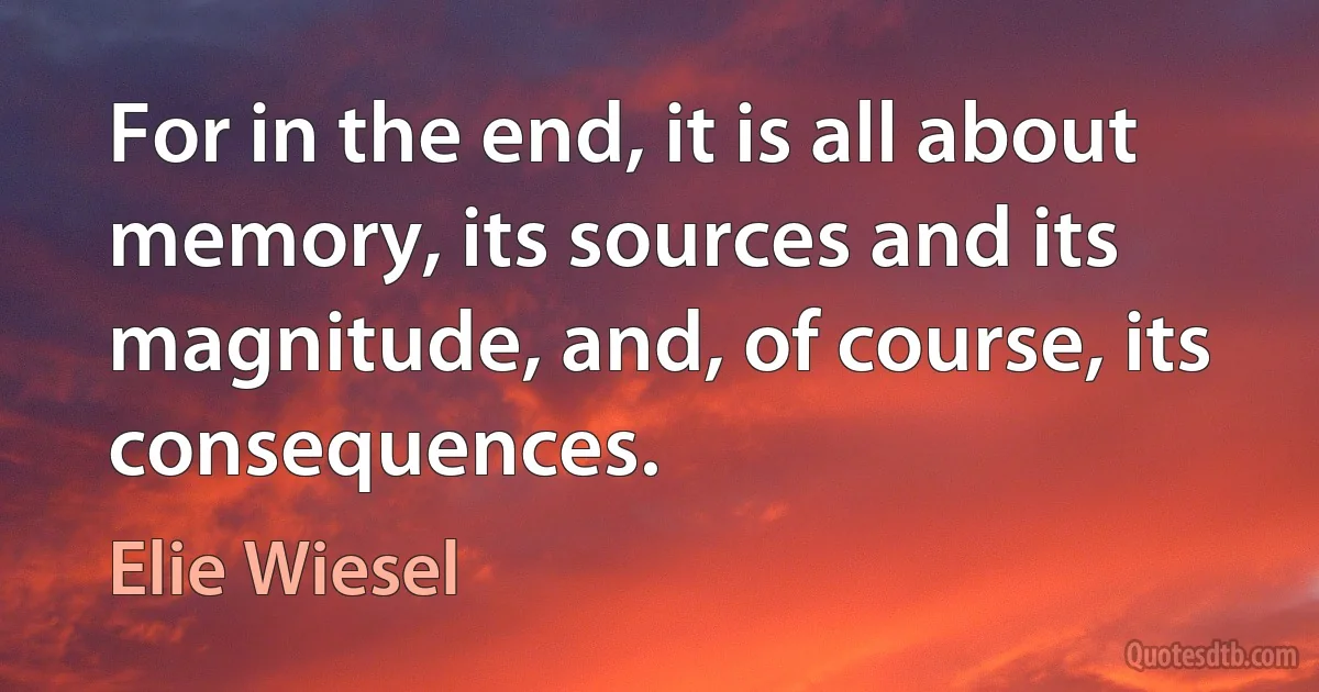 For in the end, it is all about memory, its sources and its magnitude, and, of course, its consequences. (Elie Wiesel)