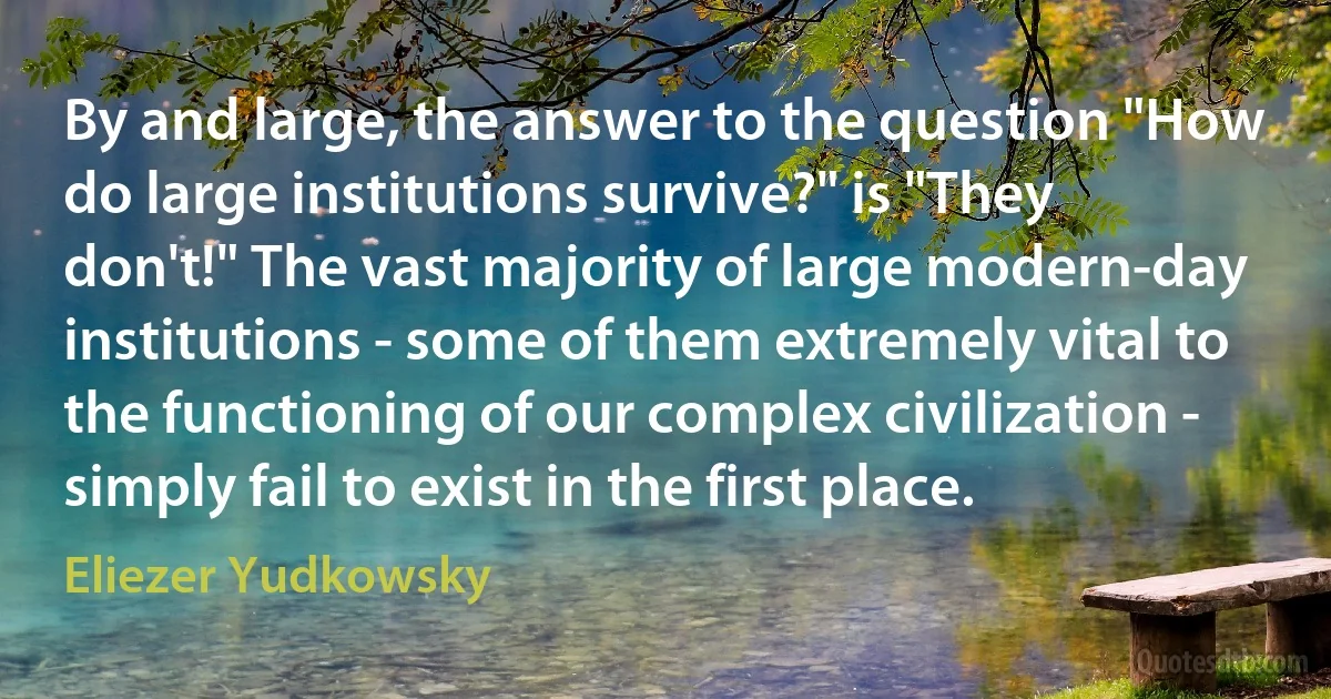 By and large, the answer to the question "How do large institutions survive?" is "They don't!" The vast majority of large modern-day institutions - some of them extremely vital to the functioning of our complex civilization - simply fail to exist in the first place. (Eliezer Yudkowsky)